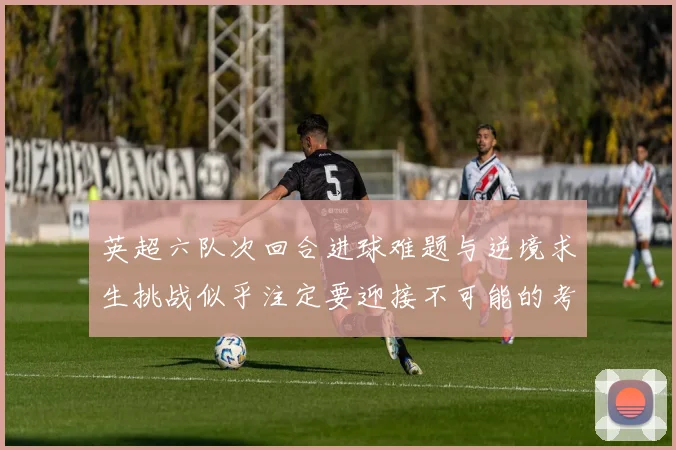 英超六队次回合进球难题与逆境求生挑战似乎注定要迎接不可能的考验