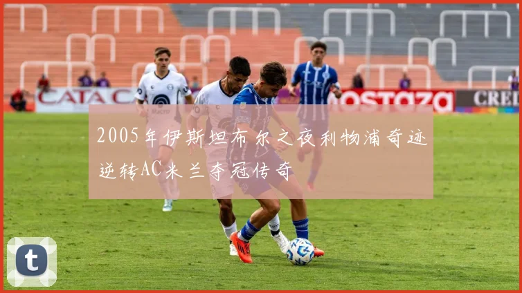 2005年伊斯坦布尔之夜利物浦奇迹逆转AC米兰夺冠传奇
