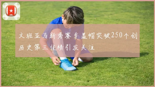 文班亚马新秀赛季盖帽突破250个创历史第三佳绩引发关注