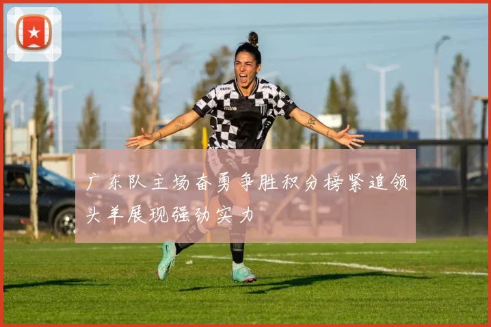 广东队主场奋勇争胜积分榜紧追领头羊展现强劲实力